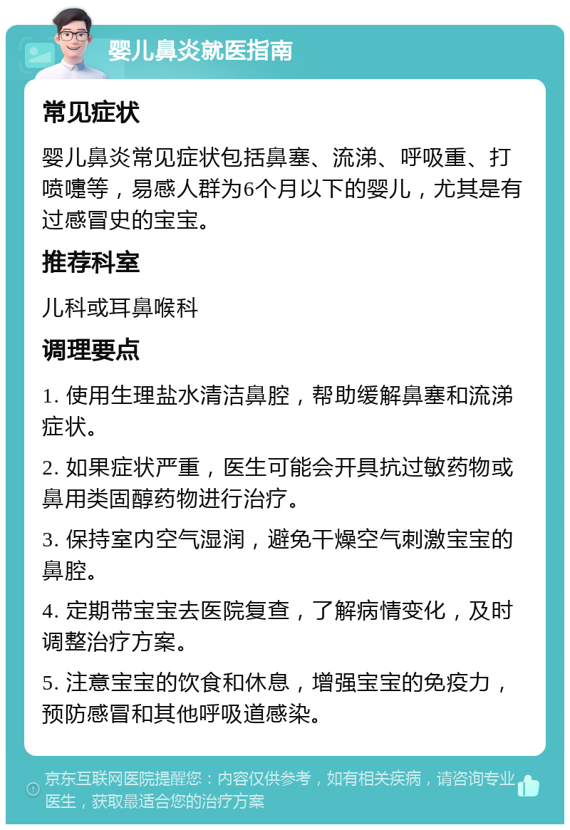 婴儿鼻炎就医指南 常见症状 婴儿鼻炎常见症状包括鼻塞、流涕、呼吸重、打喷嚏等，易感人群为6个月以下的婴儿，尤其是有过感冒史的宝宝。 推荐科室 儿科或耳鼻喉科 调理要点 1. 使用生理盐水清洁鼻腔，帮助缓解鼻塞和流涕症状。 2. 如果症状严重，医生可能会开具抗过敏药物或鼻用类固醇药物进行治疗。 3. 保持室内空气湿润，避免干燥空气刺激宝宝的鼻腔。 4. 定期带宝宝去医院复查，了解病情变化，及时调整治疗方案。 5. 注意宝宝的饮食和休息，增强宝宝的免疫力，预防感冒和其他呼吸道感染。