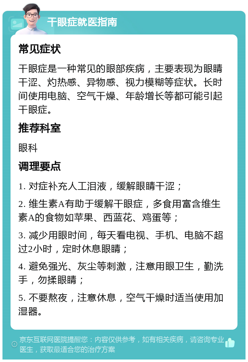 干眼症就医指南 常见症状 干眼症是一种常见的眼部疾病，主要表现为眼睛干涩、灼热感、异物感、视力模糊等症状。长时间使用电脑、空气干燥、年龄增长等都可能引起干眼症。 推荐科室 眼科 调理要点 1. 对症补充人工泪液，缓解眼睛干涩； 2. 维生素A有助于缓解干眼症，多食用富含维生素A的食物如苹果、西蓝花、鸡蛋等； 3. 减少用眼时间，每天看电视、手机、电脑不超过2小时，定时休息眼睛； 4. 避免强光、灰尘等刺激，注意用眼卫生，勤洗手，勿揉眼睛； 5. 不要熬夜，注意休息，空气干燥时适当使用加湿器。