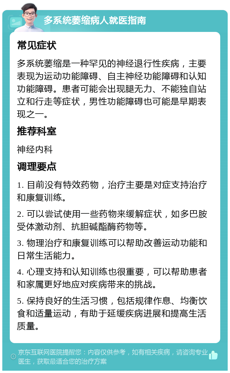 多系统萎缩病人就医指南 常见症状 多系统萎缩是一种罕见的神经退行性疾病，主要表现为运动功能障碍、自主神经功能障碍和认知功能障碍。患者可能会出现腿无力、不能独自站立和行走等症状，男性功能障碍也可能是早期表现之一。 推荐科室 神经内科 调理要点 1. 目前没有特效药物，治疗主要是对症支持治疗和康复训练。 2. 可以尝试使用一些药物来缓解症状，如多巴胺受体激动剂、抗胆碱酯酶药物等。 3. 物理治疗和康复训练可以帮助改善运动功能和日常生活能力。 4. 心理支持和认知训练也很重要，可以帮助患者和家属更好地应对疾病带来的挑战。 5. 保持良好的生活习惯，包括规律作息、均衡饮食和适量运动，有助于延缓疾病进展和提高生活质量。