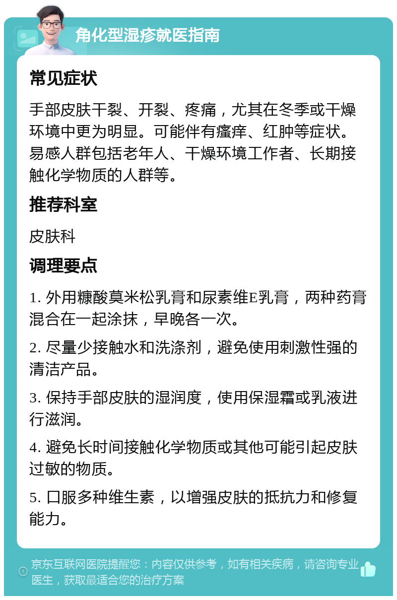 角化型湿疹就医指南 常见症状 手部皮肤干裂、开裂、疼痛，尤其在冬季或干燥环境中更为明显。可能伴有瘙痒、红肿等症状。易感人群包括老年人、干燥环境工作者、长期接触化学物质的人群等。 推荐科室 皮肤科 调理要点 1. 外用糠酸莫米松乳膏和尿素维E乳膏，两种药膏混合在一起涂抹，早晚各一次。 2. 尽量少接触水和洗涤剂，避免使用刺激性强的清洁产品。 3. 保持手部皮肤的湿润度，使用保湿霜或乳液进行滋润。 4. 避免长时间接触化学物质或其他可能引起皮肤过敏的物质。 5. 口服多种维生素，以增强皮肤的抵抗力和修复能力。