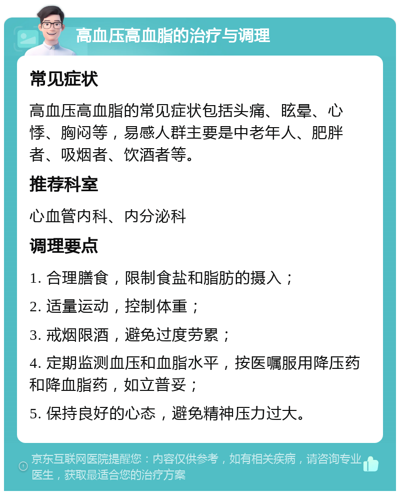 高血压高血脂的治疗与调理 常见症状 高血压高血脂的常见症状包括头痛、眩晕、心悸、胸闷等，易感人群主要是中老年人、肥胖者、吸烟者、饮酒者等。 推荐科室 心血管内科、内分泌科 调理要点 1. 合理膳食，限制食盐和脂肪的摄入； 2. 适量运动，控制体重； 3. 戒烟限酒，避免过度劳累； 4. 定期监测血压和血脂水平，按医嘱服用降压药和降血脂药，如立普妥； 5. 保持良好的心态，避免精神压力过大。