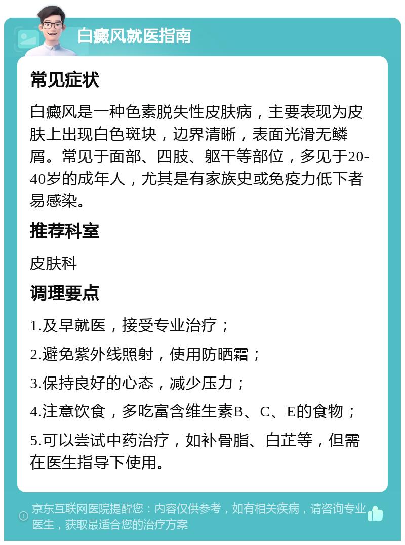 白癜风就医指南 常见症状 白癜风是一种色素脱失性皮肤病，主要表现为皮肤上出现白色斑块，边界清晰，表面光滑无鳞屑。常见于面部、四肢、躯干等部位，多见于20-40岁的成年人，尤其是有家族史或免疫力低下者易感染。 推荐科室 皮肤科 调理要点 1.及早就医，接受专业治疗； 2.避免紫外线照射，使用防晒霜； 3.保持良好的心态，减少压力； 4.注意饮食，多吃富含维生素B、C、E的食物； 5.可以尝试中药治疗，如补骨脂、白芷等，但需在医生指导下使用。