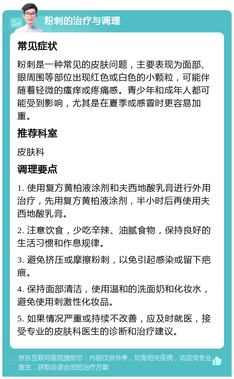 粉刺的治疗与调理 常见症状 粉刺是一种常见的皮肤问题，主要表现为面部、眼周围等部位出现红色或白色的小颗粒，可能伴随着轻微的瘙痒或疼痛感。青少年和成年人都可能受到影响，尤其是在夏季或感冒时更容易加重。 推荐科室 皮肤科 调理要点 1. 使用复方黄柏液涂剂和夫西地酸乳膏进行外用治疗，先用复方黄柏液涂剂，半小时后再使用夫西地酸乳膏。 2. 注意饮食，少吃辛辣、油腻食物，保持良好的生活习惯和作息规律。 3. 避免挤压或摩擦粉刺，以免引起感染或留下疤痕。 4. 保持面部清洁，使用温和的洗面奶和化妆水，避免使用刺激性化妆品。 5. 如果情况严重或持续不改善，应及时就医，接受专业的皮肤科医生的诊断和治疗建议。