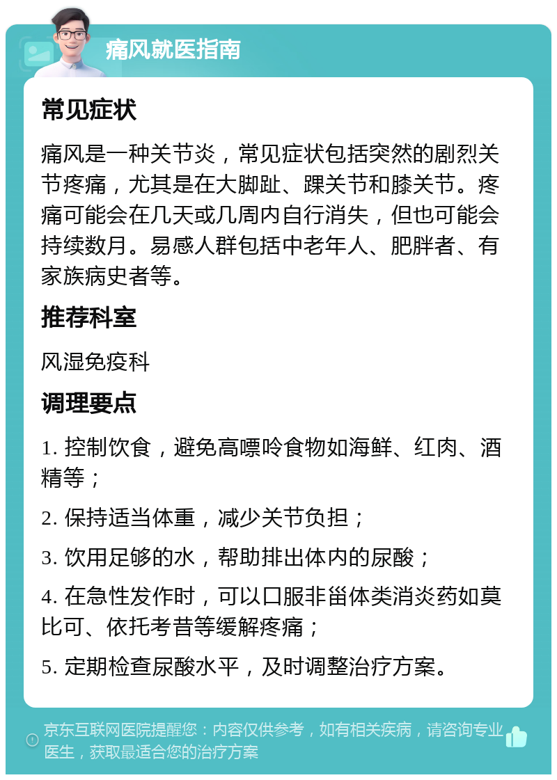 痛风就医指南 常见症状 痛风是一种关节炎，常见症状包括突然的剧烈关节疼痛，尤其是在大脚趾、踝关节和膝关节。疼痛可能会在几天或几周内自行消失，但也可能会持续数月。易感人群包括中老年人、肥胖者、有家族病史者等。 推荐科室 风湿免疫科 调理要点 1. 控制饮食，避免高嘌呤食物如海鲜、红肉、酒精等； 2. 保持适当体重，减少关节负担； 3. 饮用足够的水，帮助排出体内的尿酸； 4. 在急性发作时，可以口服非甾体类消炎药如莫比可、依托考昔等缓解疼痛； 5. 定期检查尿酸水平，及时调整治疗方案。