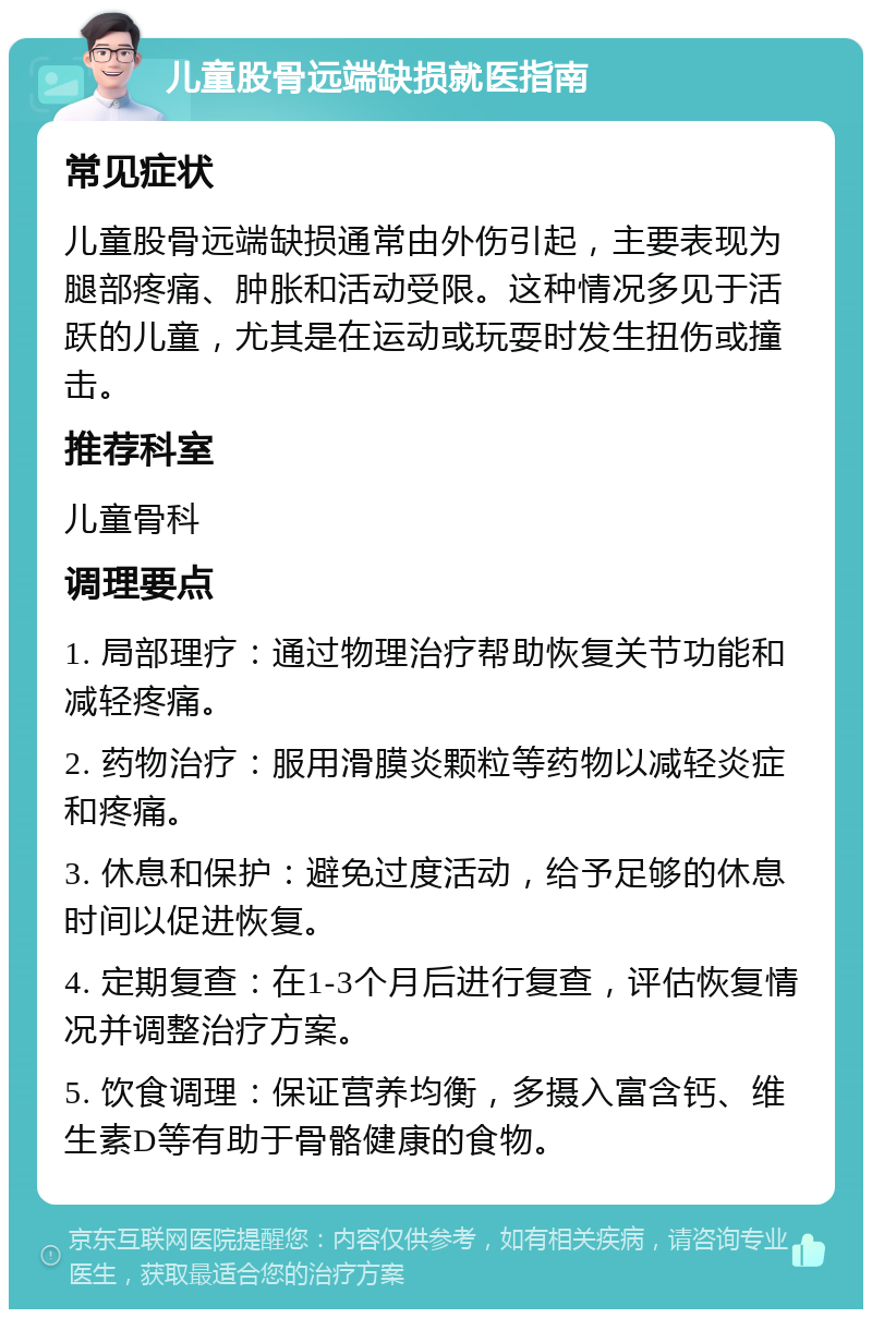 儿童股骨远端缺损就医指南 常见症状 儿童股骨远端缺损通常由外伤引起，主要表现为腿部疼痛、肿胀和活动受限。这种情况多见于活跃的儿童，尤其是在运动或玩耍时发生扭伤或撞击。 推荐科室 儿童骨科 调理要点 1. 局部理疗：通过物理治疗帮助恢复关节功能和减轻疼痛。 2. 药物治疗：服用滑膜炎颗粒等药物以减轻炎症和疼痛。 3. 休息和保护：避免过度活动，给予足够的休息时间以促进恢复。 4. 定期复查：在1-3个月后进行复查，评估恢复情况并调整治疗方案。 5. 饮食调理：保证营养均衡，多摄入富含钙、维生素D等有助于骨骼健康的食物。