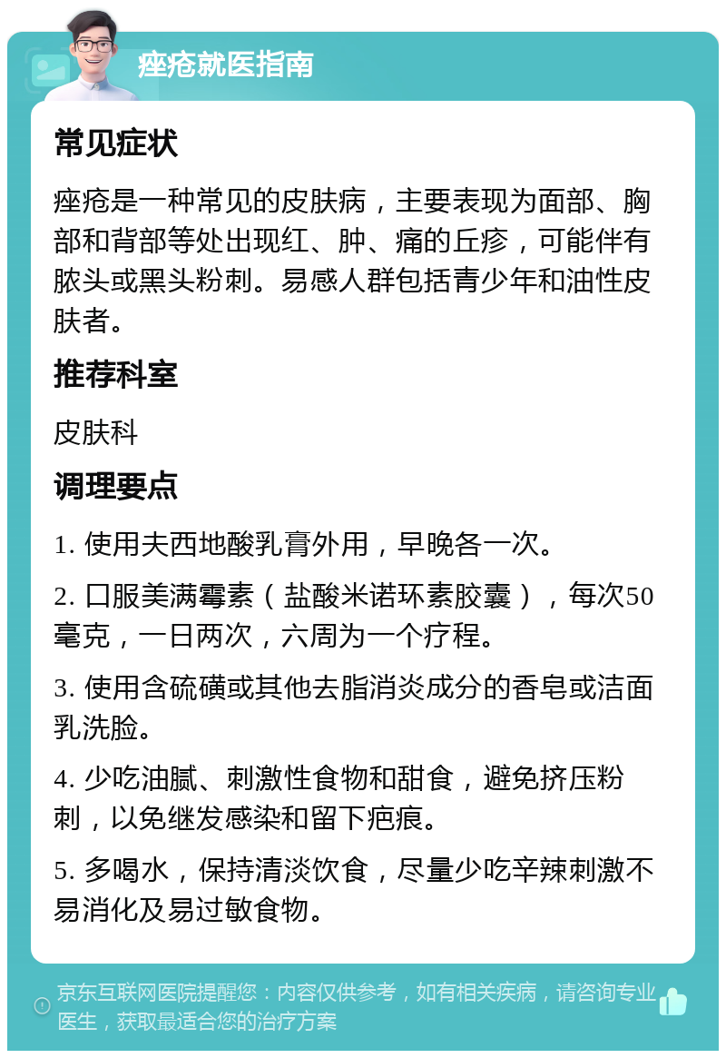 痤疮就医指南 常见症状 痤疮是一种常见的皮肤病，主要表现为面部、胸部和背部等处出现红、肿、痛的丘疹，可能伴有脓头或黑头粉刺。易感人群包括青少年和油性皮肤者。 推荐科室 皮肤科 调理要点 1. 使用夫西地酸乳膏外用，早晚各一次。 2. 口服美满霉素（盐酸米诺环素胶囊），每次50毫克，一日两次，六周为一个疗程。 3. 使用含硫磺或其他去脂消炎成分的香皂或洁面乳洗脸。 4. 少吃油腻、刺激性食物和甜食，避免挤压粉刺，以免继发感染和留下疤痕。 5. 多喝水，保持清淡饮食，尽量少吃辛辣刺激不易消化及易过敏食物。