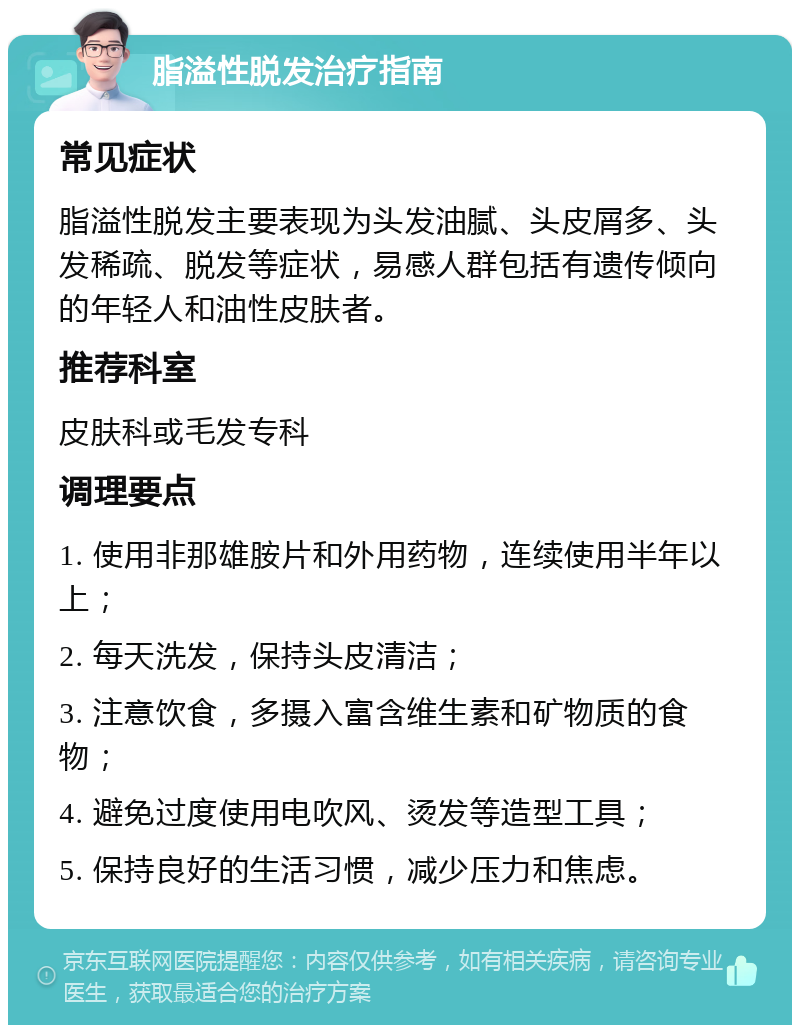 脂溢性脱发治疗指南 常见症状 脂溢性脱发主要表现为头发油腻、头皮屑多、头发稀疏、脱发等症状，易感人群包括有遗传倾向的年轻人和油性皮肤者。 推荐科室 皮肤科或毛发专科 调理要点 1. 使用非那雄胺片和外用药物，连续使用半年以上； 2. 每天洗发，保持头皮清洁； 3. 注意饮食，多摄入富含维生素和矿物质的食物； 4. 避免过度使用电吹风、烫发等造型工具； 5. 保持良好的生活习惯，减少压力和焦虑。