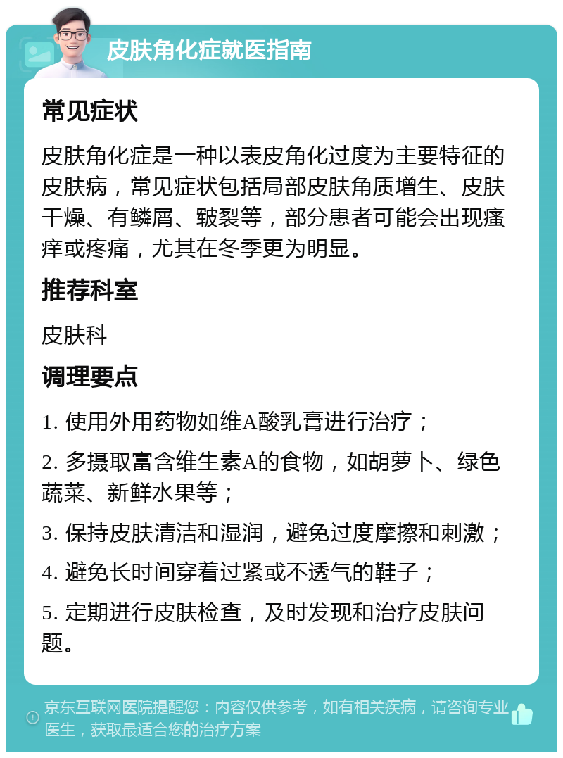 皮肤角化症就医指南 常见症状 皮肤角化症是一种以表皮角化过度为主要特征的皮肤病，常见症状包括局部皮肤角质增生、皮肤干燥、有鳞屑、皲裂等，部分患者可能会出现瘙痒或疼痛，尤其在冬季更为明显。 推荐科室 皮肤科 调理要点 1. 使用外用药物如维A酸乳膏进行治疗； 2. 多摄取富含维生素A的食物，如胡萝卜、绿色蔬菜、新鲜水果等； 3. 保持皮肤清洁和湿润，避免过度摩擦和刺激； 4. 避免长时间穿着过紧或不透气的鞋子； 5. 定期进行皮肤检查，及时发现和治疗皮肤问题。