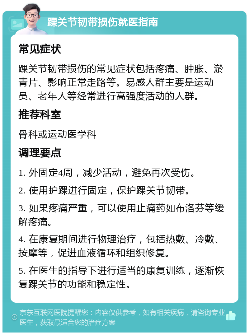 踝关节韧带损伤就医指南 常见症状 踝关节韧带损伤的常见症状包括疼痛、肿胀、淤青片、影响正常走路等。易感人群主要是运动员、老年人等经常进行高强度活动的人群。 推荐科室 骨科或运动医学科 调理要点 1. 外固定4周，减少活动，避免再次受伤。 2. 使用护踝进行固定，保护踝关节韧带。 3. 如果疼痛严重，可以使用止痛药如布洛芬等缓解疼痛。 4. 在康复期间进行物理治疗，包括热敷、冷敷、按摩等，促进血液循环和组织修复。 5. 在医生的指导下进行适当的康复训练，逐渐恢复踝关节的功能和稳定性。