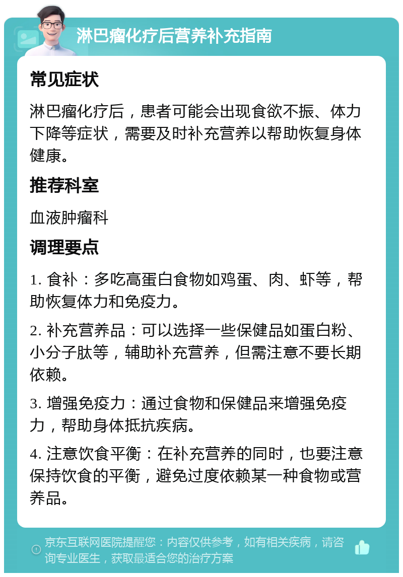 淋巴瘤化疗后营养补充指南 常见症状 淋巴瘤化疗后，患者可能会出现食欲不振、体力下降等症状，需要及时补充营养以帮助恢复身体健康。 推荐科室 血液肿瘤科 调理要点 1. 食补：多吃高蛋白食物如鸡蛋、肉、虾等，帮助恢复体力和免疫力。 2. 补充营养品：可以选择一些保健品如蛋白粉、小分子肽等，辅助补充营养，但需注意不要长期依赖。 3. 增强免疫力：通过食物和保健品来增强免疫力，帮助身体抵抗疾病。 4. 注意饮食平衡：在补充营养的同时，也要注意保持饮食的平衡，避免过度依赖某一种食物或营养品。