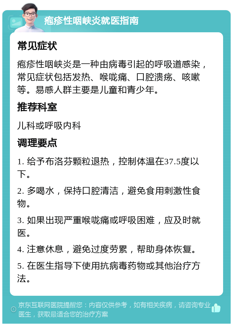 疱疹性咽峡炎就医指南 常见症状 疱疹性咽峡炎是一种由病毒引起的呼吸道感染，常见症状包括发热、喉咙痛、口腔溃疡、咳嗽等。易感人群主要是儿童和青少年。 推荐科室 儿科或呼吸内科 调理要点 1. 给予布洛芬颗粒退热，控制体温在37.5度以下。 2. 多喝水，保持口腔清洁，避免食用刺激性食物。 3. 如果出现严重喉咙痛或呼吸困难，应及时就医。 4. 注意休息，避免过度劳累，帮助身体恢复。 5. 在医生指导下使用抗病毒药物或其他治疗方法。