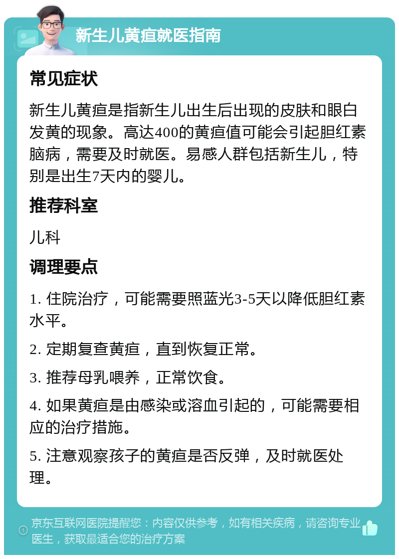 新生儿黄疸就医指南 常见症状 新生儿黄疸是指新生儿出生后出现的皮肤和眼白发黄的现象。高达400的黄疸值可能会引起胆红素脑病，需要及时就医。易感人群包括新生儿，特别是出生7天内的婴儿。 推荐科室 儿科 调理要点 1. 住院治疗，可能需要照蓝光3-5天以降低胆红素水平。 2. 定期复查黄疸，直到恢复正常。 3. 推荐母乳喂养，正常饮食。 4. 如果黄疸是由感染或溶血引起的，可能需要相应的治疗措施。 5. 注意观察孩子的黄疸是否反弹，及时就医处理。