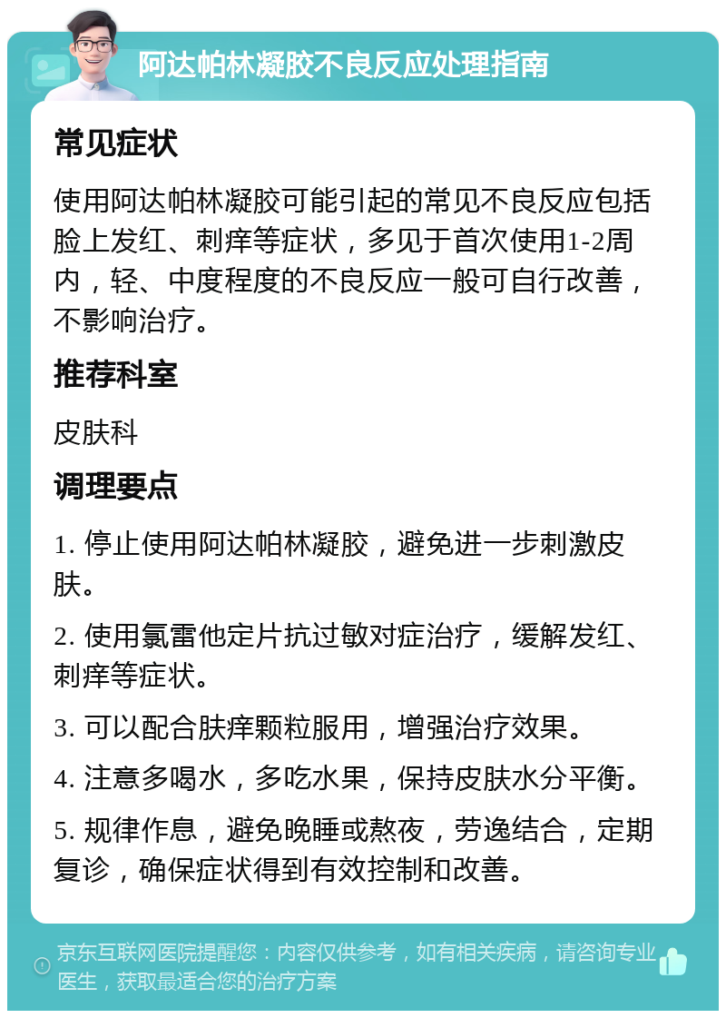 阿达帕林凝胶不良反应处理指南 常见症状 使用阿达帕林凝胶可能引起的常见不良反应包括脸上发红、刺痒等症状，多见于首次使用1-2周内，轻、中度程度的不良反应一般可自行改善，不影响治疗。 推荐科室 皮肤科 调理要点 1. 停止使用阿达帕林凝胶，避免进一步刺激皮肤。 2. 使用氯雷他定片抗过敏对症治疗，缓解发红、刺痒等症状。 3. 可以配合肤痒颗粒服用，增强治疗效果。 4. 注意多喝水，多吃水果，保持皮肤水分平衡。 5. 规律作息，避免晚睡或熬夜，劳逸结合，定期复诊，确保症状得到有效控制和改善。