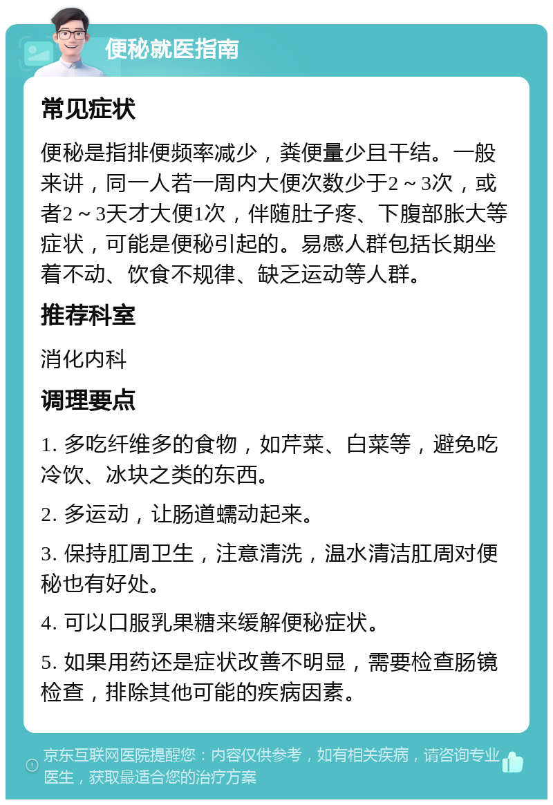 便秘就医指南 常见症状 便秘是指排便频率减少，粪便量少且干结。一般来讲，同一人若一周内大便次数少于2～3次，或者2～3天才大便1次，伴随肚子疼、下腹部胀大等症状，可能是便秘引起的。易感人群包括长期坐着不动、饮食不规律、缺乏运动等人群。 推荐科室 消化内科 调理要点 1. 多吃纤维多的食物，如芹菜、白菜等，避免吃冷饮、冰块之类的东西。 2. 多运动，让肠道蠕动起来。 3. 保持肛周卫生，注意清洗，温水清洁肛周对便秘也有好处。 4. 可以口服乳果糖来缓解便秘症状。 5. 如果用药还是症状改善不明显，需要检查肠镜检查，排除其他可能的疾病因素。