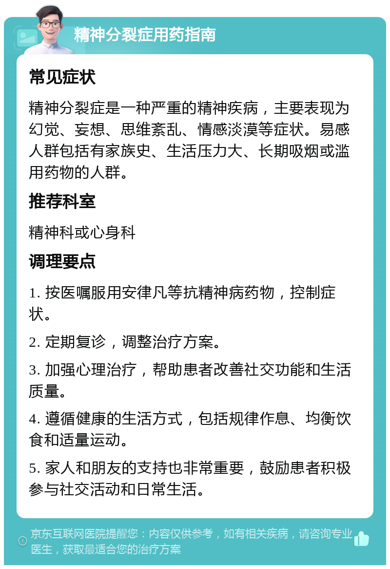 精神分裂症用药指南 常见症状 精神分裂症是一种严重的精神疾病，主要表现为幻觉、妄想、思维紊乱、情感淡漠等症状。易感人群包括有家族史、生活压力大、长期吸烟或滥用药物的人群。 推荐科室 精神科或心身科 调理要点 1. 按医嘱服用安律凡等抗精神病药物，控制症状。 2. 定期复诊，调整治疗方案。 3. 加强心理治疗，帮助患者改善社交功能和生活质量。 4. 遵循健康的生活方式，包括规律作息、均衡饮食和适量运动。 5. 家人和朋友的支持也非常重要，鼓励患者积极参与社交活动和日常生活。