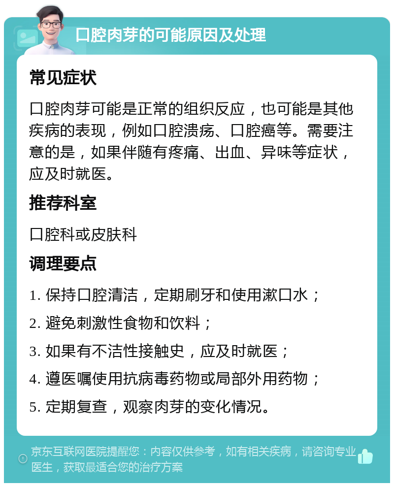 口腔肉芽的可能原因及处理 常见症状 口腔肉芽可能是正常的组织反应，也可能是其他疾病的表现，例如口腔溃疡、口腔癌等。需要注意的是，如果伴随有疼痛、出血、异味等症状，应及时就医。 推荐科室 口腔科或皮肤科 调理要点 1. 保持口腔清洁，定期刷牙和使用漱口水； 2. 避免刺激性食物和饮料； 3. 如果有不洁性接触史，应及时就医； 4. 遵医嘱使用抗病毒药物或局部外用药物； 5. 定期复查，观察肉芽的变化情况。