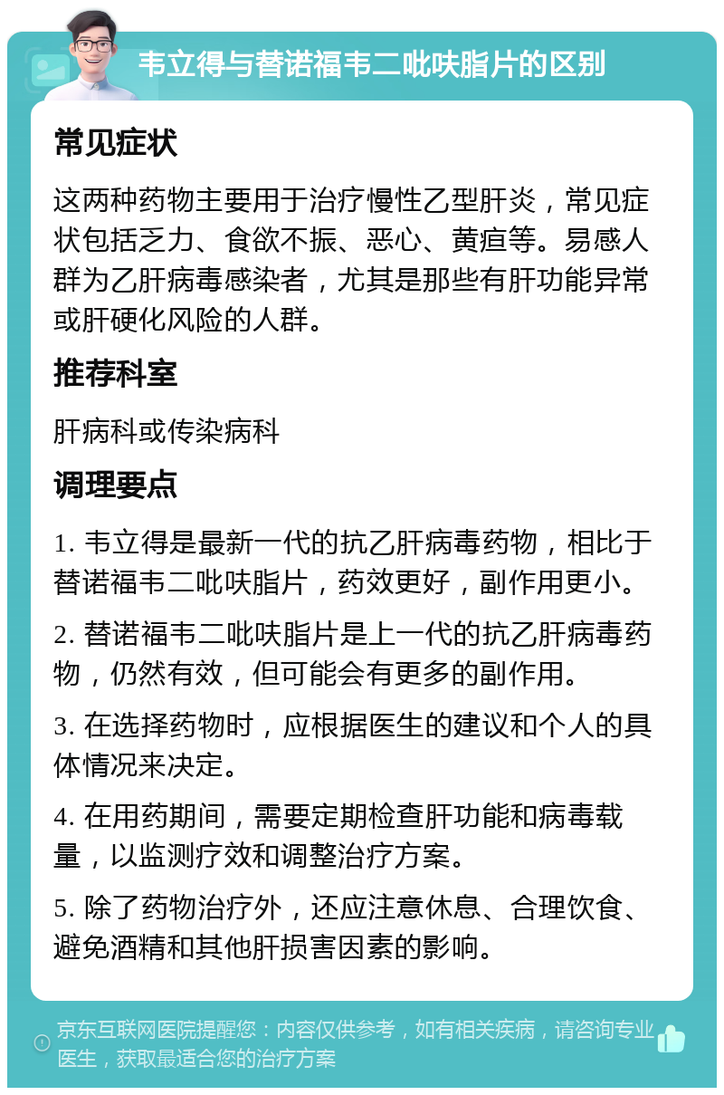 韦立得与替诺福韦二吡呋脂片的区别 常见症状 这两种药物主要用于治疗慢性乙型肝炎，常见症状包括乏力、食欲不振、恶心、黄疸等。易感人群为乙肝病毒感染者，尤其是那些有肝功能异常或肝硬化风险的人群。 推荐科室 肝病科或传染病科 调理要点 1. 韦立得是最新一代的抗乙肝病毒药物，相比于替诺福韦二吡呋脂片，药效更好，副作用更小。 2. 替诺福韦二吡呋脂片是上一代的抗乙肝病毒药物，仍然有效，但可能会有更多的副作用。 3. 在选择药物时，应根据医生的建议和个人的具体情况来决定。 4. 在用药期间，需要定期检查肝功能和病毒载量，以监测疗效和调整治疗方案。 5. 除了药物治疗外，还应注意休息、合理饮食、避免酒精和其他肝损害因素的影响。