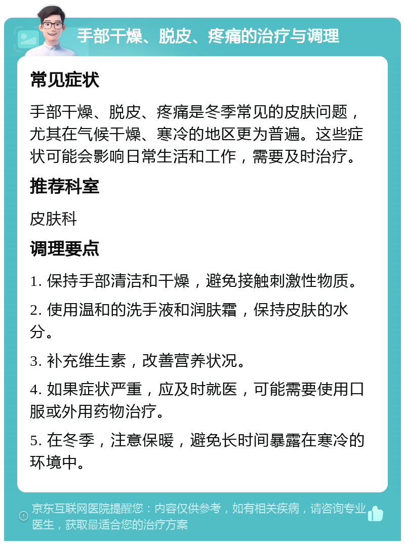 手部干燥、脱皮、疼痛的治疗与调理 常见症状 手部干燥、脱皮、疼痛是冬季常见的皮肤问题，尤其在气候干燥、寒冷的地区更为普遍。这些症状可能会影响日常生活和工作，需要及时治疗。 推荐科室 皮肤科 调理要点 1. 保持手部清洁和干燥，避免接触刺激性物质。 2. 使用温和的洗手液和润肤霜，保持皮肤的水分。 3. 补充维生素，改善营养状况。 4. 如果症状严重，应及时就医，可能需要使用口服或外用药物治疗。 5. 在冬季，注意保暖，避免长时间暴露在寒冷的环境中。