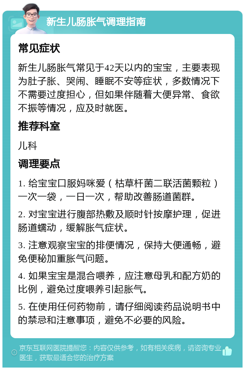 新生儿肠胀气调理指南 常见症状 新生儿肠胀气常见于42天以内的宝宝，主要表现为肚子胀、哭闹、睡眠不安等症状，多数情况下不需要过度担心，但如果伴随着大便异常、食欲不振等情况，应及时就医。 推荐科室 儿科 调理要点 1. 给宝宝口服妈咪爱（枯草杆菌二联活菌颗粒）一次一袋，一日一次，帮助改善肠道菌群。 2. 对宝宝进行腹部热敷及顺时针按摩护理，促进肠道蠕动，缓解胀气症状。 3. 注意观察宝宝的排便情况，保持大便通畅，避免便秘加重胀气问题。 4. 如果宝宝是混合喂养，应注意母乳和配方奶的比例，避免过度喂养引起胀气。 5. 在使用任何药物前，请仔细阅读药品说明书中的禁忌和注意事项，避免不必要的风险。