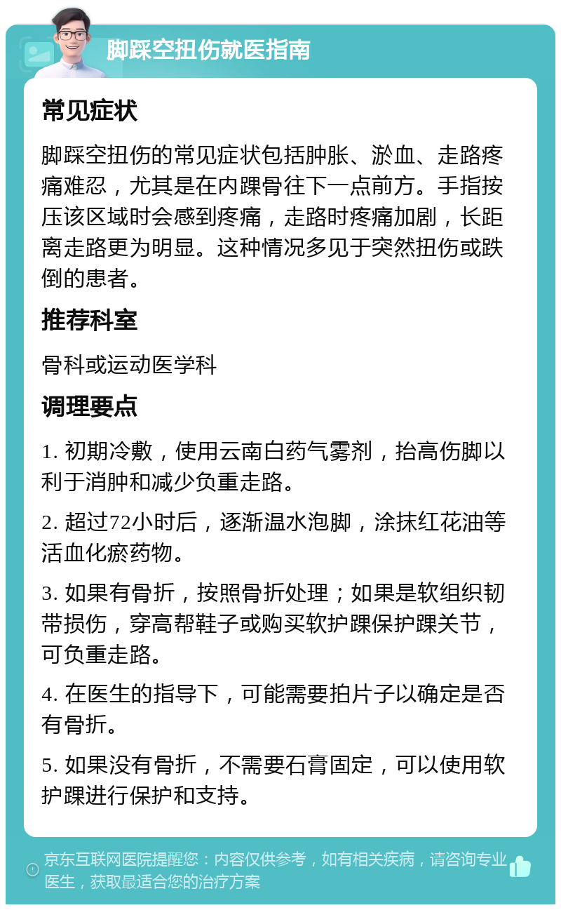 脚踩空扭伤就医指南 常见症状 脚踩空扭伤的常见症状包括肿胀、淤血、走路疼痛难忍，尤其是在内踝骨往下一点前方。手指按压该区域时会感到疼痛，走路时疼痛加剧，长距离走路更为明显。这种情况多见于突然扭伤或跌倒的患者。 推荐科室 骨科或运动医学科 调理要点 1. 初期冷敷，使用云南白药气雾剂，抬高伤脚以利于消肿和减少负重走路。 2. 超过72小时后，逐渐温水泡脚，涂抹红花油等活血化瘀药物。 3. 如果有骨折，按照骨折处理；如果是软组织韧带损伤，穿高帮鞋子或购买软护踝保护踝关节，可负重走路。 4. 在医生的指导下，可能需要拍片子以确定是否有骨折。 5. 如果没有骨折，不需要石膏固定，可以使用软护踝进行保护和支持。