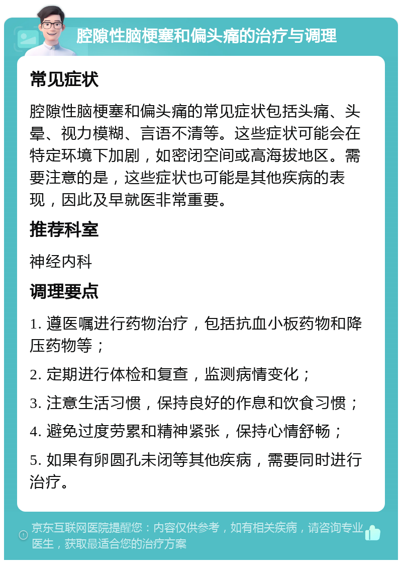 腔隙性脑梗塞和偏头痛的治疗与调理 常见症状 腔隙性脑梗塞和偏头痛的常见症状包括头痛、头晕、视力模糊、言语不清等。这些症状可能会在特定环境下加剧，如密闭空间或高海拔地区。需要注意的是，这些症状也可能是其他疾病的表现，因此及早就医非常重要。 推荐科室 神经内科 调理要点 1. 遵医嘱进行药物治疗，包括抗血小板药物和降压药物等； 2. 定期进行体检和复查，监测病情变化； 3. 注意生活习惯，保持良好的作息和饮食习惯； 4. 避免过度劳累和精神紧张，保持心情舒畅； 5. 如果有卵圆孔未闭等其他疾病，需要同时进行治疗。