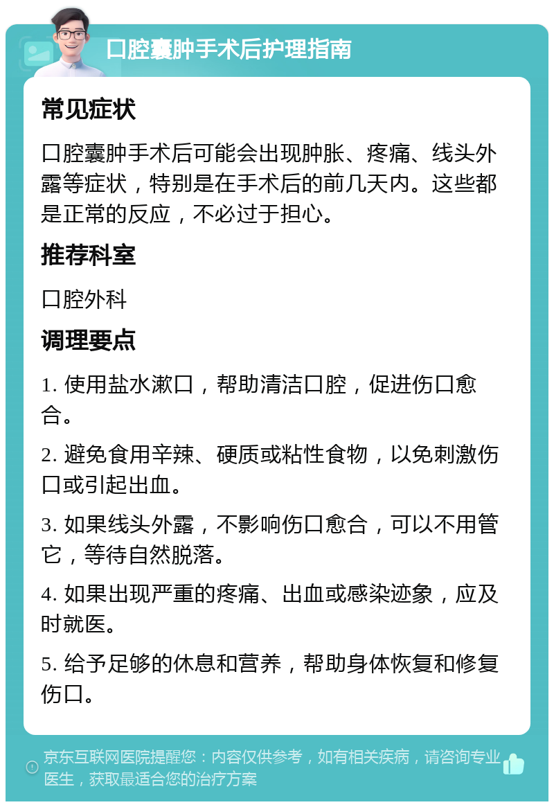 口腔囊肿手术后护理指南 常见症状 口腔囊肿手术后可能会出现肿胀、疼痛、线头外露等症状，特别是在手术后的前几天内。这些都是正常的反应，不必过于担心。 推荐科室 口腔外科 调理要点 1. 使用盐水漱口，帮助清洁口腔，促进伤口愈合。 2. 避免食用辛辣、硬质或粘性食物，以免刺激伤口或引起出血。 3. 如果线头外露，不影响伤口愈合，可以不用管它，等待自然脱落。 4. 如果出现严重的疼痛、出血或感染迹象，应及时就医。 5. 给予足够的休息和营养，帮助身体恢复和修复伤口。