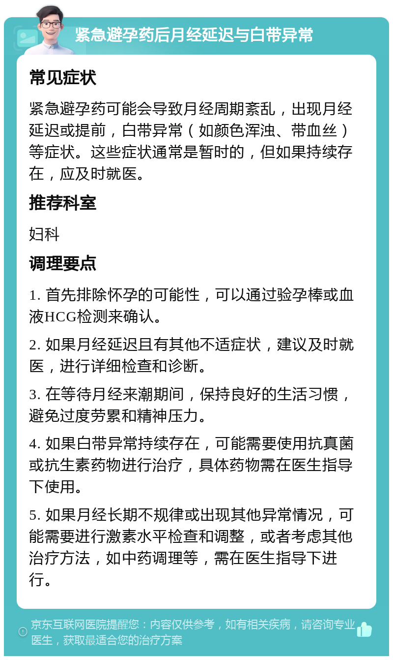 紧急避孕药后月经延迟与白带异常 常见症状 紧急避孕药可能会导致月经周期紊乱，出现月经延迟或提前，白带异常（如颜色浑浊、带血丝）等症状。这些症状通常是暂时的，但如果持续存在，应及时就医。 推荐科室 妇科 调理要点 1. 首先排除怀孕的可能性，可以通过验孕棒或血液HCG检测来确认。 2. 如果月经延迟且有其他不适症状，建议及时就医，进行详细检查和诊断。 3. 在等待月经来潮期间，保持良好的生活习惯，避免过度劳累和精神压力。 4. 如果白带异常持续存在，可能需要使用抗真菌或抗生素药物进行治疗，具体药物需在医生指导下使用。 5. 如果月经长期不规律或出现其他异常情况，可能需要进行激素水平检查和调整，或者考虑其他治疗方法，如中药调理等，需在医生指导下进行。