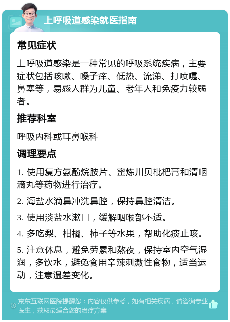 上呼吸道感染就医指南 常见症状 上呼吸道感染是一种常见的呼吸系统疾病，主要症状包括咳嗽、嗓子痒、低热、流涕、打喷嚏、鼻塞等，易感人群为儿童、老年人和免疫力较弱者。 推荐科室 呼吸内科或耳鼻喉科 调理要点 1. 使用复方氨酚烷胺片、蜜炼川贝枇杷膏和清咽滴丸等药物进行治疗。 2. 海盐水滴鼻冲洗鼻腔，保持鼻腔清洁。 3. 使用淡盐水漱口，缓解咽喉部不适。 4. 多吃梨、柑橘、柿子等水果，帮助化痰止咳。 5. 注意休息，避免劳累和熬夜，保持室内空气湿润，多饮水，避免食用辛辣刺激性食物，适当运动，注意温差变化。