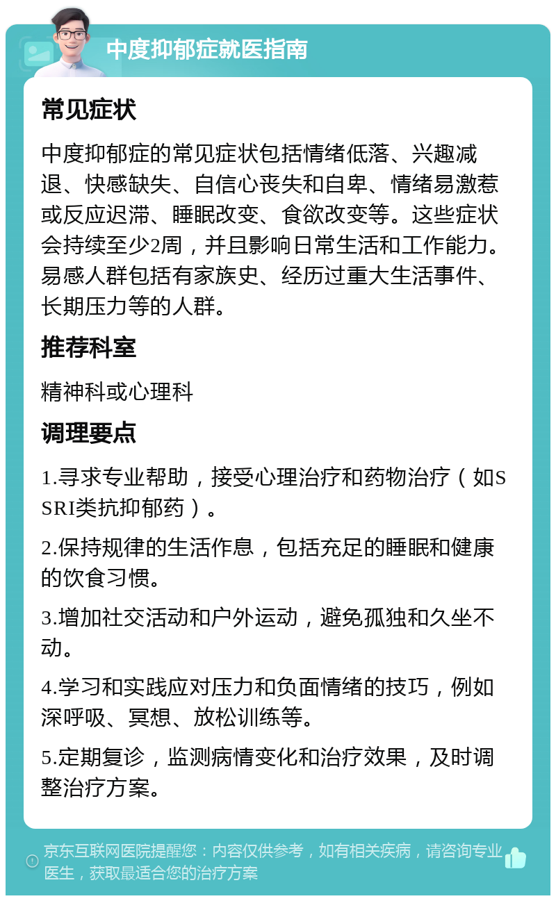 中度抑郁症就医指南 常见症状 中度抑郁症的常见症状包括情绪低落、兴趣减退、快感缺失、自信心丧失和自卑、情绪易激惹或反应迟滞、睡眠改变、食欲改变等。这些症状会持续至少2周，并且影响日常生活和工作能力。易感人群包括有家族史、经历过重大生活事件、长期压力等的人群。 推荐科室 精神科或心理科 调理要点 1.寻求专业帮助，接受心理治疗和药物治疗（如SSRI类抗抑郁药）。 2.保持规律的生活作息，包括充足的睡眠和健康的饮食习惯。 3.增加社交活动和户外运动，避免孤独和久坐不动。 4.学习和实践应对压力和负面情绪的技巧，例如深呼吸、冥想、放松训练等。 5.定期复诊，监测病情变化和治疗效果，及时调整治疗方案。