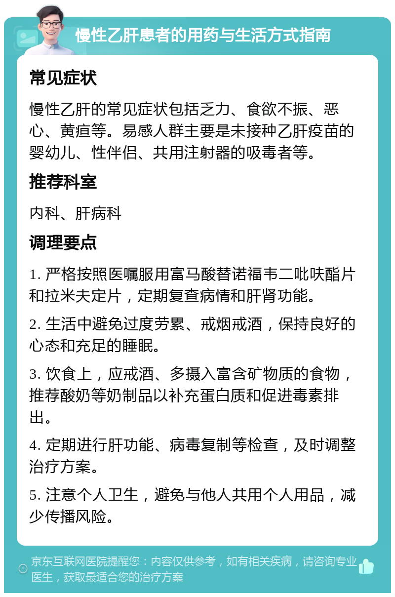 慢性乙肝患者的用药与生活方式指南 常见症状 慢性乙肝的常见症状包括乏力、食欲不振、恶心、黄疸等。易感人群主要是未接种乙肝疫苗的婴幼儿、性伴侣、共用注射器的吸毒者等。 推荐科室 内科、肝病科 调理要点 1. 严格按照医嘱服用富马酸替诺福韦二吡呋酯片和拉米夫定片，定期复查病情和肝肾功能。 2. 生活中避免过度劳累、戒烟戒酒，保持良好的心态和充足的睡眠。 3. 饮食上，应戒酒、多摄入富含矿物质的食物，推荐酸奶等奶制品以补充蛋白质和促进毒素排出。 4. 定期进行肝功能、病毒复制等检查，及时调整治疗方案。 5. 注意个人卫生，避免与他人共用个人用品，减少传播风险。