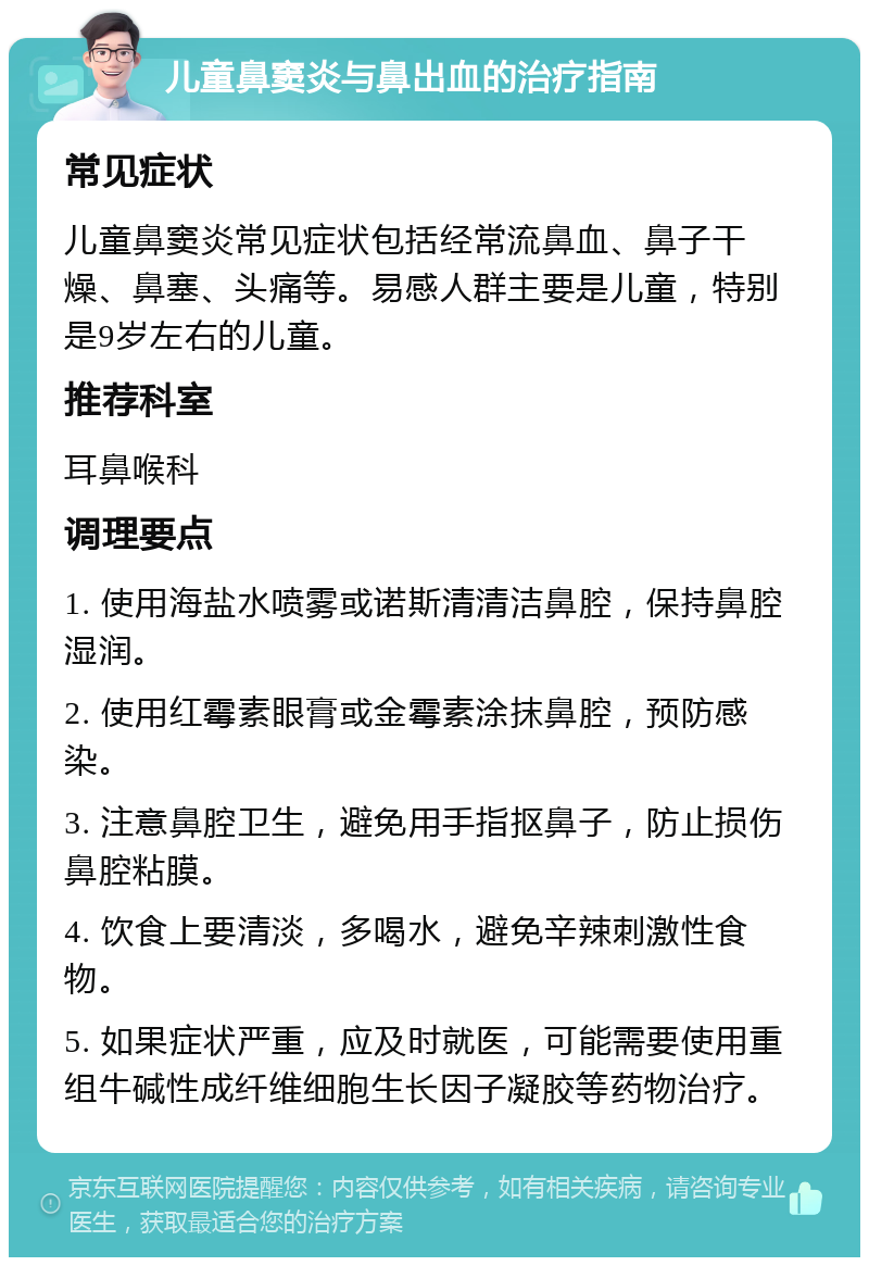 儿童鼻窦炎与鼻出血的治疗指南 常见症状 儿童鼻窦炎常见症状包括经常流鼻血、鼻子干燥、鼻塞、头痛等。易感人群主要是儿童，特别是9岁左右的儿童。 推荐科室 耳鼻喉科 调理要点 1. 使用海盐水喷雾或诺斯清清洁鼻腔，保持鼻腔湿润。 2. 使用红霉素眼膏或金霉素涂抹鼻腔，预防感染。 3. 注意鼻腔卫生，避免用手指抠鼻子，防止损伤鼻腔粘膜。 4. 饮食上要清淡，多喝水，避免辛辣刺激性食物。 5. 如果症状严重，应及时就医，可能需要使用重组牛碱性成纤维细胞生长因子凝胶等药物治疗。