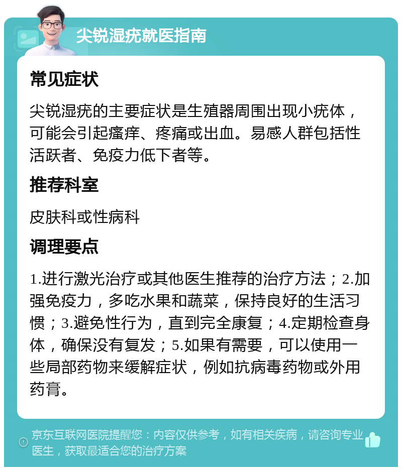 尖锐湿疣就医指南 常见症状 尖锐湿疣的主要症状是生殖器周围出现小疣体，可能会引起瘙痒、疼痛或出血。易感人群包括性活跃者、免疫力低下者等。 推荐科室 皮肤科或性病科 调理要点 1.进行激光治疗或其他医生推荐的治疗方法；2.加强免疫力，多吃水果和蔬菜，保持良好的生活习惯；3.避免性行为，直到完全康复；4.定期检查身体，确保没有复发；5.如果有需要，可以使用一些局部药物来缓解症状，例如抗病毒药物或外用药膏。