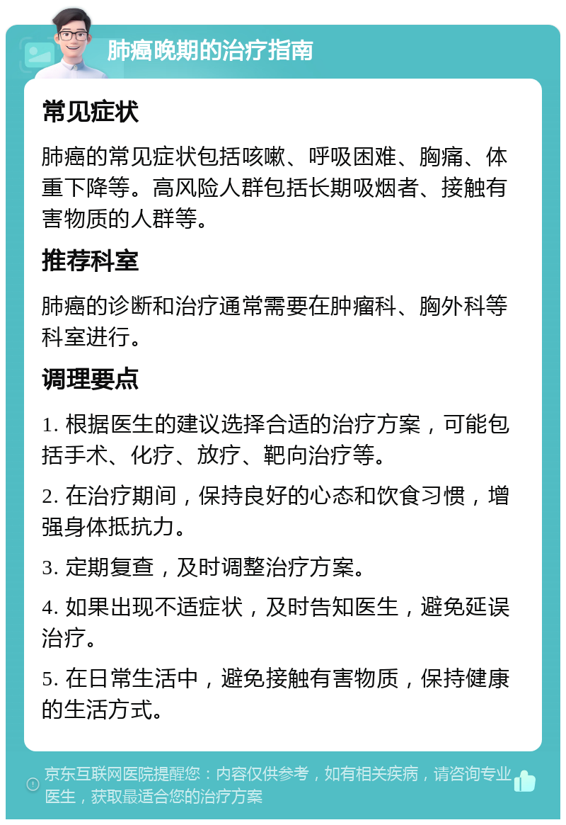 肺癌晚期的治疗指南 常见症状 肺癌的常见症状包括咳嗽、呼吸困难、胸痛、体重下降等。高风险人群包括长期吸烟者、接触有害物质的人群等。 推荐科室 肺癌的诊断和治疗通常需要在肿瘤科、胸外科等科室进行。 调理要点 1. 根据医生的建议选择合适的治疗方案，可能包括手术、化疗、放疗、靶向治疗等。 2. 在治疗期间，保持良好的心态和饮食习惯，增强身体抵抗力。 3. 定期复查，及时调整治疗方案。 4. 如果出现不适症状，及时告知医生，避免延误治疗。 5. 在日常生活中，避免接触有害物质，保持健康的生活方式。