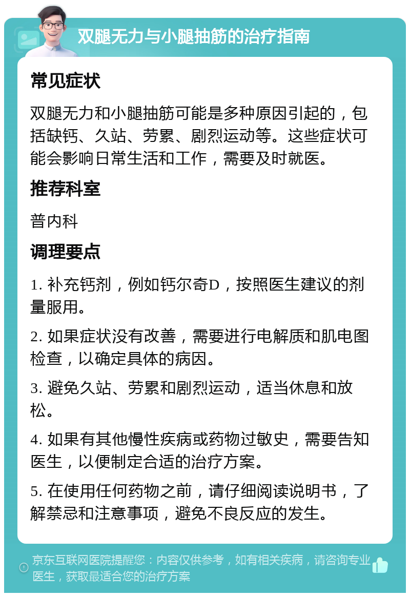 双腿无力与小腿抽筋的治疗指南 常见症状 双腿无力和小腿抽筋可能是多种原因引起的，包括缺钙、久站、劳累、剧烈运动等。这些症状可能会影响日常生活和工作，需要及时就医。 推荐科室 普内科 调理要点 1. 补充钙剂，例如钙尔奇D，按照医生建议的剂量服用。 2. 如果症状没有改善，需要进行电解质和肌电图检查，以确定具体的病因。 3. 避免久站、劳累和剧烈运动，适当休息和放松。 4. 如果有其他慢性疾病或药物过敏史，需要告知医生，以便制定合适的治疗方案。 5. 在使用任何药物之前，请仔细阅读说明书，了解禁忌和注意事项，避免不良反应的发生。