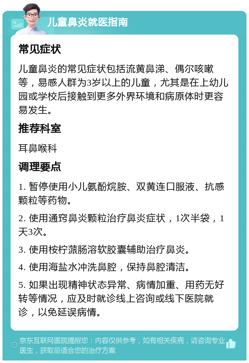 儿童鼻炎就医指南 常见症状 儿童鼻炎的常见症状包括流黄鼻涕、偶尔咳嗽等，易感人群为3岁以上的儿童，尤其是在上幼儿园或学校后接触到更多外界环境和病原体时更容易发生。 推荐科室 耳鼻喉科 调理要点 1. 暂停使用小儿氨酚烷胺、双黄连口服液、抗感颗粒等药物。 2. 使用通窍鼻炎颗粒治疗鼻炎症状，1次半袋，1天3次。 3. 使用桉柠蒎肠溶软胶囊辅助治疗鼻炎。 4. 使用海盐水冲洗鼻腔，保持鼻腔清洁。 5. 如果出现精神状态异常、病情加重、用药无好转等情况，应及时就诊线上咨询或线下医院就诊，以免延误病情。