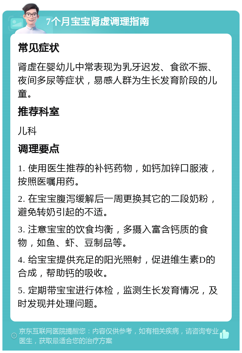 7个月宝宝肾虚调理指南 常见症状 肾虚在婴幼儿中常表现为乳牙迟发、食欲不振、夜间多尿等症状，易感人群为生长发育阶段的儿童。 推荐科室 儿科 调理要点 1. 使用医生推荐的补钙药物，如钙加锌口服液，按照医嘱用药。 2. 在宝宝腹泻缓解后一周更换其它的二段奶粉，避免转奶引起的不适。 3. 注意宝宝的饮食均衡，多摄入富含钙质的食物，如鱼、虾、豆制品等。 4. 给宝宝提供充足的阳光照射，促进维生素D的合成，帮助钙的吸收。 5. 定期带宝宝进行体检，监测生长发育情况，及时发现并处理问题。