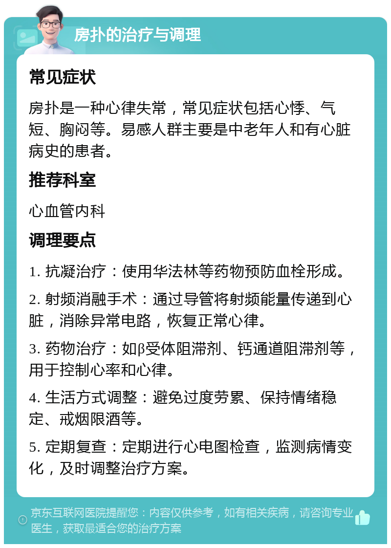 房扑的治疗与调理 常见症状 房扑是一种心律失常，常见症状包括心悸、气短、胸闷等。易感人群主要是中老年人和有心脏病史的患者。 推荐科室 心血管内科 调理要点 1. 抗凝治疗：使用华法林等药物预防血栓形成。 2. 射频消融手术：通过导管将射频能量传递到心脏，消除异常电路，恢复正常心律。 3. 药物治疗：如β受体阻滞剂、钙通道阻滞剂等，用于控制心率和心律。 4. 生活方式调整：避免过度劳累、保持情绪稳定、戒烟限酒等。 5. 定期复查：定期进行心电图检查，监测病情变化，及时调整治疗方案。