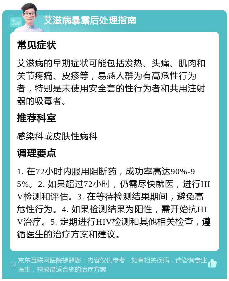 艾滋病暴露后处理指南 常见症状 艾滋病的早期症状可能包括发热、头痛、肌肉和关节疼痛、皮疹等，易感人群为有高危性行为者，特别是未使用安全套的性行为者和共用注射器的吸毒者。 推荐科室 感染科或皮肤性病科 调理要点 1. 在72小时内服用阻断药，成功率高达90%-95%。2. 如果超过72小时，仍需尽快就医，进行HIV检测和评估。3. 在等待检测结果期间，避免高危性行为。4. 如果检测结果为阳性，需开始抗HIV治疗。5. 定期进行HIV检测和其他相关检查，遵循医生的治疗方案和建议。