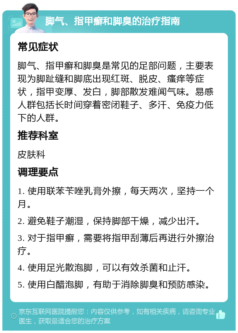 脚气、指甲癣和脚臭的治疗指南 常见症状 脚气、指甲癣和脚臭是常见的足部问题，主要表现为脚趾缝和脚底出现红斑、脱皮、瘙痒等症状，指甲变厚、发白，脚部散发难闻气味。易感人群包括长时间穿着密闭鞋子、多汗、免疫力低下的人群。 推荐科室 皮肤科 调理要点 1. 使用联苯苄唑乳膏外擦，每天两次，坚持一个月。 2. 避免鞋子潮湿，保持脚部干燥，减少出汗。 3. 对于指甲癣，需要将指甲刮薄后再进行外擦治疗。 4. 使用足光散泡脚，可以有效杀菌和止汗。 5. 使用白醋泡脚，有助于消除脚臭和预防感染。