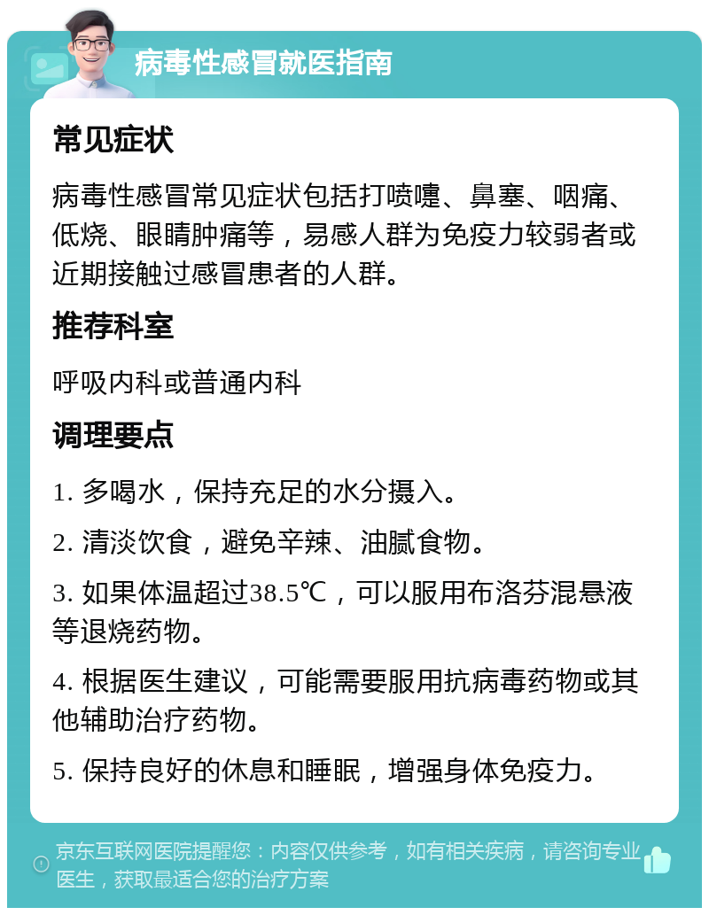 病毒性感冒就医指南 常见症状 病毒性感冒常见症状包括打喷嚏、鼻塞、咽痛、低烧、眼睛肿痛等，易感人群为免疫力较弱者或近期接触过感冒患者的人群。 推荐科室 呼吸内科或普通内科 调理要点 1. 多喝水，保持充足的水分摄入。 2. 清淡饮食，避免辛辣、油腻食物。 3. 如果体温超过38.5℃，可以服用布洛芬混悬液等退烧药物。 4. 根据医生建议，可能需要服用抗病毒药物或其他辅助治疗药物。 5. 保持良好的休息和睡眠，增强身体免疫力。