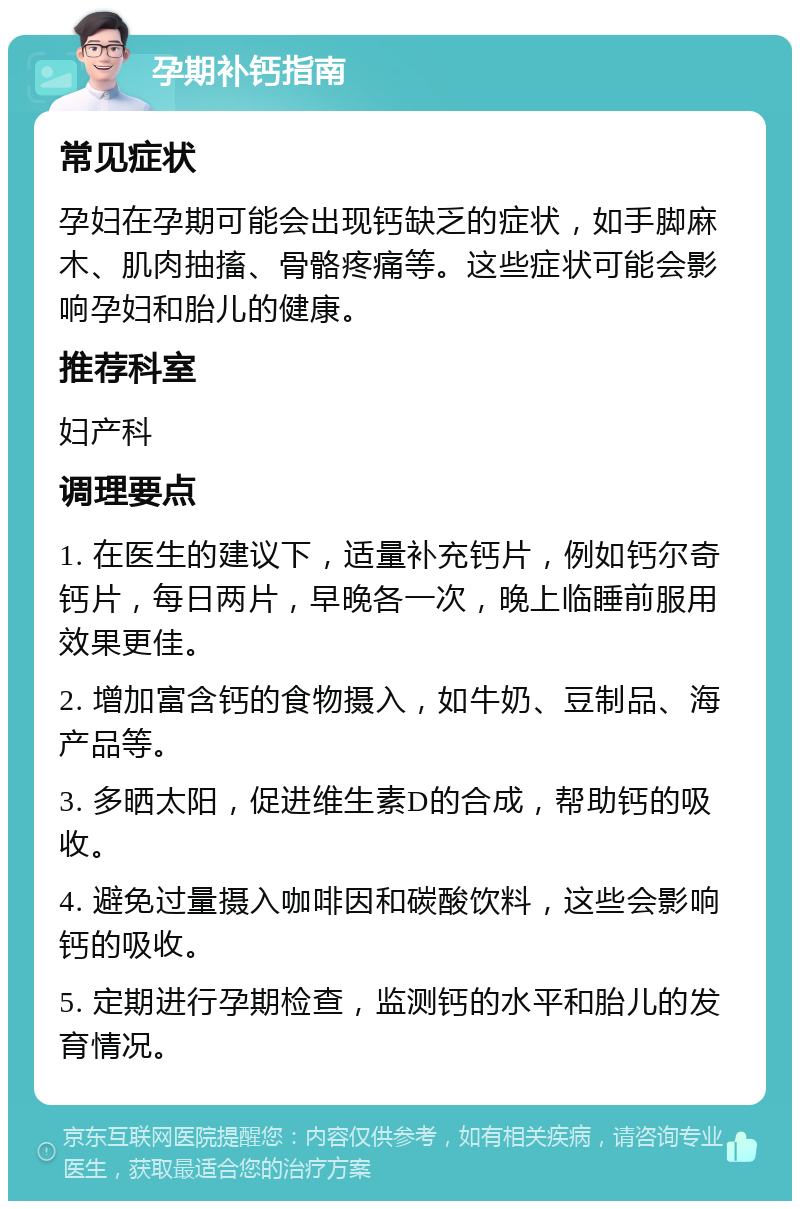 孕期补钙指南 常见症状 孕妇在孕期可能会出现钙缺乏的症状，如手脚麻木、肌肉抽搐、骨骼疼痛等。这些症状可能会影响孕妇和胎儿的健康。 推荐科室 妇产科 调理要点 1. 在医生的建议下，适量补充钙片，例如钙尔奇钙片，每日两片，早晚各一次，晚上临睡前服用效果更佳。 2. 增加富含钙的食物摄入，如牛奶、豆制品、海产品等。 3. 多晒太阳，促进维生素D的合成，帮助钙的吸收。 4. 避免过量摄入咖啡因和碳酸饮料，这些会影响钙的吸收。 5. 定期进行孕期检查，监测钙的水平和胎儿的发育情况。