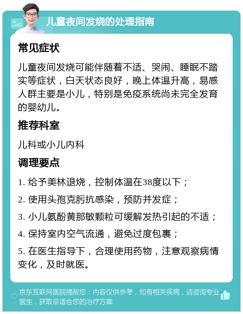 儿童夜间发烧的处理指南 常见症状 儿童夜间发烧可能伴随着不适、哭闹、睡眠不踏实等症状，白天状态良好，晚上体温升高，易感人群主要是小儿，特别是免疫系统尚未完全发育的婴幼儿。 推荐科室 儿科或小儿内科 调理要点 1. 给予美林退烧，控制体温在38度以下； 2. 使用头孢克肟抗感染，预防并发症； 3. 小儿氨酚黄那敏颗粒可缓解发热引起的不适； 4. 保持室内空气流通，避免过度包裹； 5. 在医生指导下，合理使用药物，注意观察病情变化，及时就医。