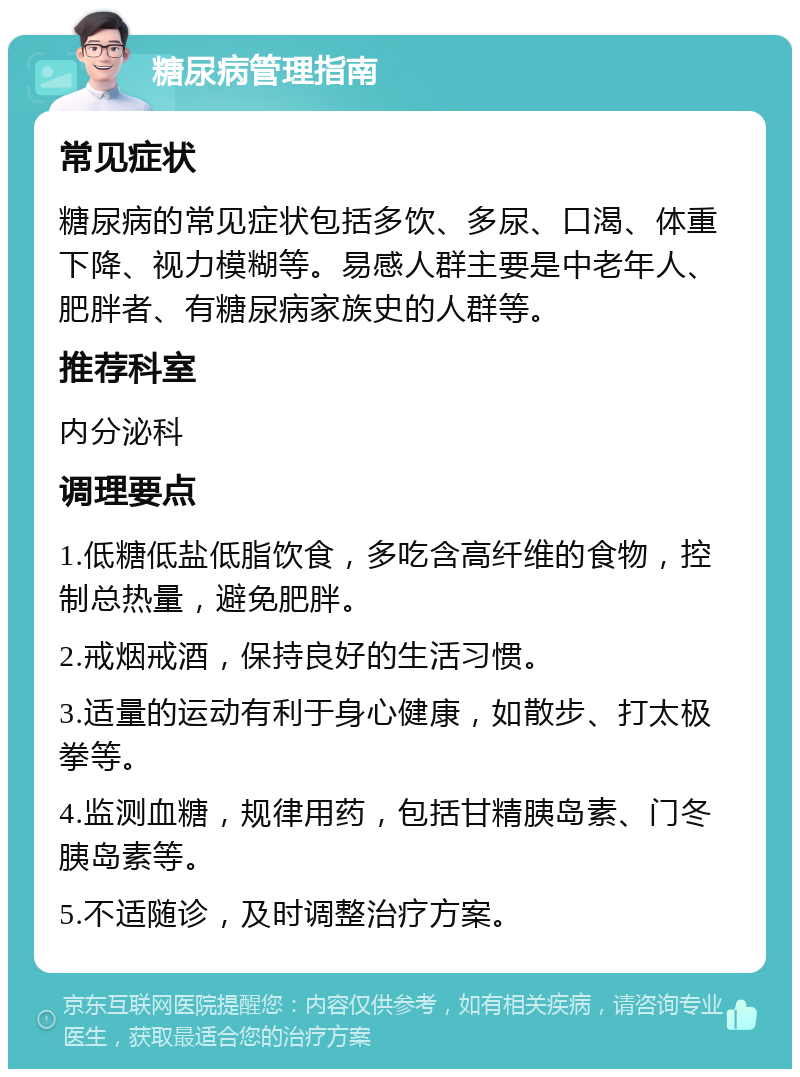 糖尿病管理指南 常见症状 糖尿病的常见症状包括多饮、多尿、口渴、体重下降、视力模糊等。易感人群主要是中老年人、肥胖者、有糖尿病家族史的人群等。 推荐科室 内分泌科 调理要点 1.低糖低盐低脂饮食，多吃含高纤维的食物，控制总热量，避免肥胖。 2.戒烟戒酒，保持良好的生活习惯。 3.适量的运动有利于身心健康，如散步、打太极拳等。 4.监测血糖，规律用药，包括甘精胰岛素、门冬胰岛素等。 5.不适随诊，及时调整治疗方案。