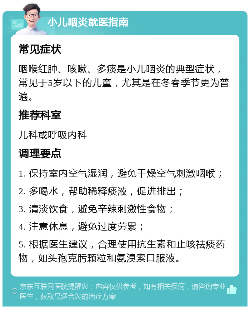 小儿咽炎就医指南 常见症状 咽喉红肿、咳嗽、多痰是小儿咽炎的典型症状，常见于5岁以下的儿童，尤其是在冬春季节更为普遍。 推荐科室 儿科或呼吸内科 调理要点 1. 保持室内空气湿润，避免干燥空气刺激咽喉； 2. 多喝水，帮助稀释痰液，促进排出； 3. 清淡饮食，避免辛辣刺激性食物； 4. 注意休息，避免过度劳累； 5. 根据医生建议，合理使用抗生素和止咳祛痰药物，如头孢克肟颗粒和氨溴索口服液。