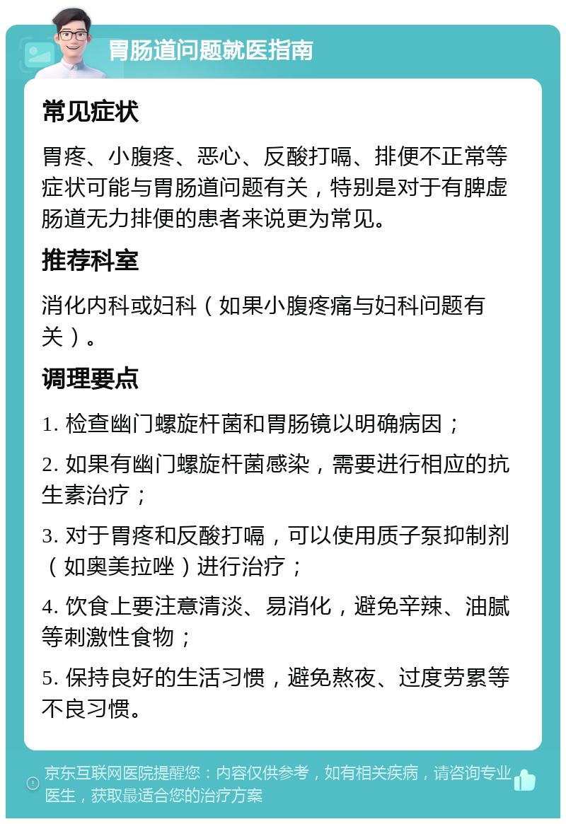 胃肠道问题就医指南 常见症状 胃疼、小腹疼、恶心、反酸打嗝、排便不正常等症状可能与胃肠道问题有关，特别是对于有脾虚肠道无力排便的患者来说更为常见。 推荐科室 消化内科或妇科（如果小腹疼痛与妇科问题有关）。 调理要点 1. 检查幽门螺旋杆菌和胃肠镜以明确病因； 2. 如果有幽门螺旋杆菌感染，需要进行相应的抗生素治疗； 3. 对于胃疼和反酸打嗝，可以使用质子泵抑制剂（如奥美拉唑）进行治疗； 4. 饮食上要注意清淡、易消化，避免辛辣、油腻等刺激性食物； 5. 保持良好的生活习惯，避免熬夜、过度劳累等不良习惯。