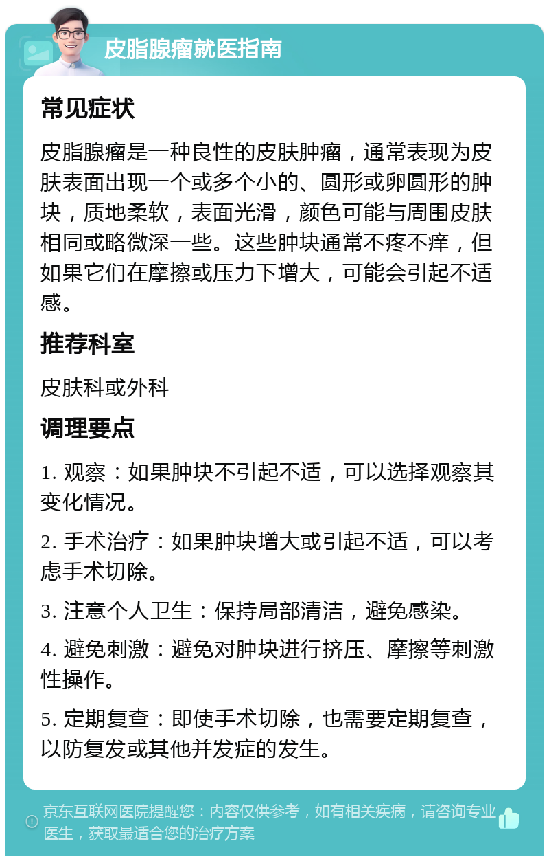 皮脂腺瘤就医指南 常见症状 皮脂腺瘤是一种良性的皮肤肿瘤，通常表现为皮肤表面出现一个或多个小的、圆形或卵圆形的肿块，质地柔软，表面光滑，颜色可能与周围皮肤相同或略微深一些。这些肿块通常不疼不痒，但如果它们在摩擦或压力下增大，可能会引起不适感。 推荐科室 皮肤科或外科 调理要点 1. 观察：如果肿块不引起不适，可以选择观察其变化情况。 2. 手术治疗：如果肿块增大或引起不适，可以考虑手术切除。 3. 注意个人卫生：保持局部清洁，避免感染。 4. 避免刺激：避免对肿块进行挤压、摩擦等刺激性操作。 5. 定期复查：即使手术切除，也需要定期复查，以防复发或其他并发症的发生。