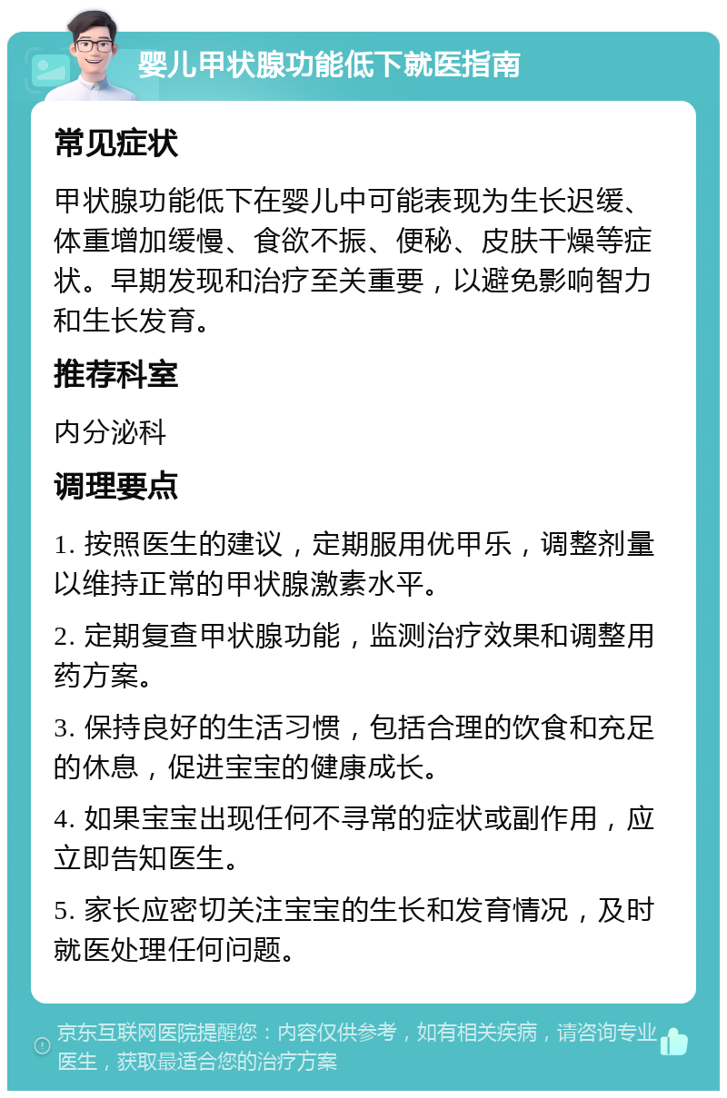 婴儿甲状腺功能低下就医指南 常见症状 甲状腺功能低下在婴儿中可能表现为生长迟缓、体重增加缓慢、食欲不振、便秘、皮肤干燥等症状。早期发现和治疗至关重要，以避免影响智力和生长发育。 推荐科室 内分泌科 调理要点 1. 按照医生的建议，定期服用优甲乐，调整剂量以维持正常的甲状腺激素水平。 2. 定期复查甲状腺功能，监测治疗效果和调整用药方案。 3. 保持良好的生活习惯，包括合理的饮食和充足的休息，促进宝宝的健康成长。 4. 如果宝宝出现任何不寻常的症状或副作用，应立即告知医生。 5. 家长应密切关注宝宝的生长和发育情况，及时就医处理任何问题。