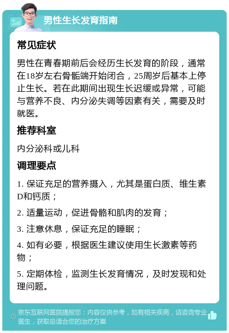 男性生长发育指南 常见症状 男性在青春期前后会经历生长发育的阶段，通常在18岁左右骨骺端开始闭合，25周岁后基本上停止生长。若在此期间出现生长迟缓或异常，可能与营养不良、内分泌失调等因素有关，需要及时就医。 推荐科室 内分泌科或儿科 调理要点 1. 保证充足的营养摄入，尤其是蛋白质、维生素D和钙质； 2. 适量运动，促进骨骼和肌肉的发育； 3. 注意休息，保证充足的睡眠； 4. 如有必要，根据医生建议使用生长激素等药物； 5. 定期体检，监测生长发育情况，及时发现和处理问题。