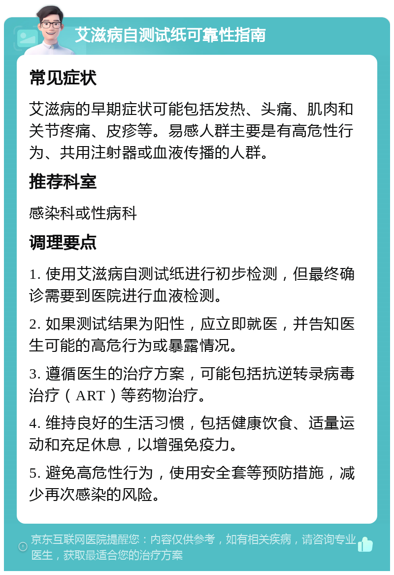 艾滋病自测试纸可靠性指南 常见症状 艾滋病的早期症状可能包括发热、头痛、肌肉和关节疼痛、皮疹等。易感人群主要是有高危性行为、共用注射器或血液传播的人群。 推荐科室 感染科或性病科 调理要点 1. 使用艾滋病自测试纸进行初步检测，但最终确诊需要到医院进行血液检测。 2. 如果测试结果为阳性，应立即就医，并告知医生可能的高危行为或暴露情况。 3. 遵循医生的治疗方案，可能包括抗逆转录病毒治疗（ART）等药物治疗。 4. 维持良好的生活习惯，包括健康饮食、适量运动和充足休息，以增强免疫力。 5. 避免高危性行为，使用安全套等预防措施，减少再次感染的风险。