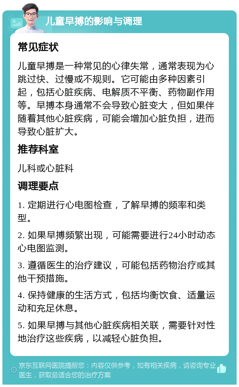 儿童早搏的影响与调理 常见症状 儿童早搏是一种常见的心律失常，通常表现为心跳过快、过慢或不规则。它可能由多种因素引起，包括心脏疾病、电解质不平衡、药物副作用等。早搏本身通常不会导致心脏变大，但如果伴随着其他心脏疾病，可能会增加心脏负担，进而导致心脏扩大。 推荐科室 儿科或心脏科 调理要点 1. 定期进行心电图检查，了解早搏的频率和类型。 2. 如果早搏频繁出现，可能需要进行24小时动态心电图监测。 3. 遵循医生的治疗建议，可能包括药物治疗或其他干预措施。 4. 保持健康的生活方式，包括均衡饮食、适量运动和充足休息。 5. 如果早搏与其他心脏疾病相关联，需要针对性地治疗这些疾病，以减轻心脏负担。